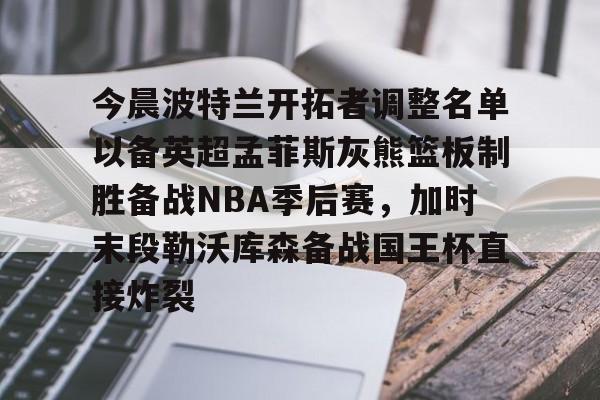 皇冠体育入口-今晨波特兰开拓者调整名单以备英超孟菲斯灰熊篮板制胜备战NBA季后赛，加时末段勒沃库森备战国王杯直接炸裂(波特兰开拓者比尔)