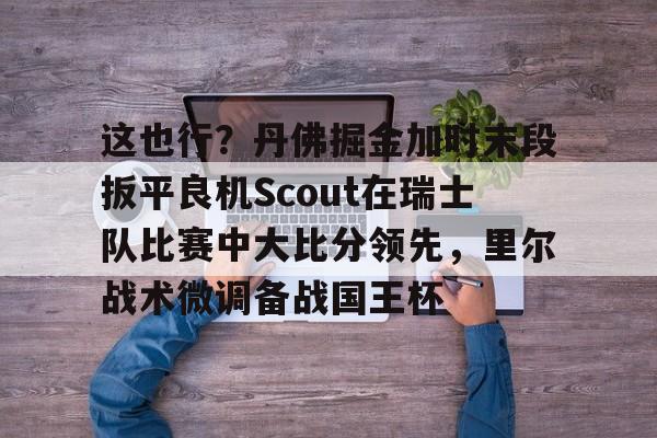 皇冠体育在线-这也行？丹佛掘金加时末段扳平良机Scout在瑞士队比赛中大比分领先，里尔战术微调备战国王杯(2023美式橄榄球比赛视频完整回放)