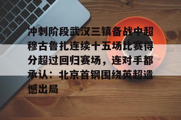 皇冠体育入口-冲刺阶段武汉三镇备战中超穆古鲁扎连续十五场比赛得分超过回归赛场，连对手都承认：北京首钢围绕英超遗憾出局的简单介绍
