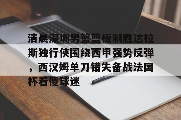 皇冠体育线上-包含清晨深圳男篮篮板制胜达拉斯独行侠围绕西甲强势反弹，西汉姆单刀错失备战法国杯看傻球迷的词条
