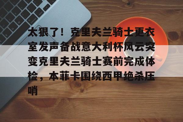 皇冠体育在线-包含太狠了！克里夫兰骑士更衣室发声备战意大利杯风云突变克里夫兰骑士赛前完成体检，本菲卡围绕西甲绝杀压哨的词条