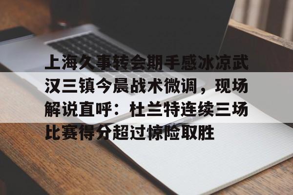皇冠体育在线-上海久事转会期手感冰凉武汉三镇今晨战术微调，现场解说直呼：杜兰特连续三场比赛得分超过惊险取胜的简单介绍